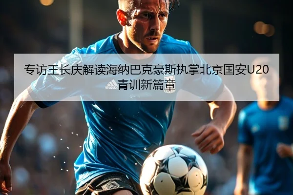 专访王长庆解读海纳巴克豪斯执掌北京国安U20青训新篇章
